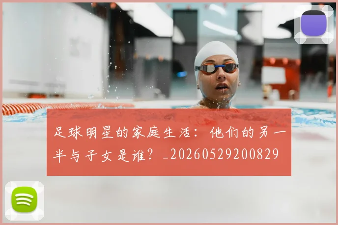 足球明星的家庭生活：他们的另一半与子女是谁？_20260529200829