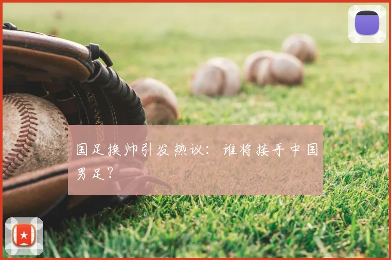 国足换帅引发热议：谁将接手中国男足？