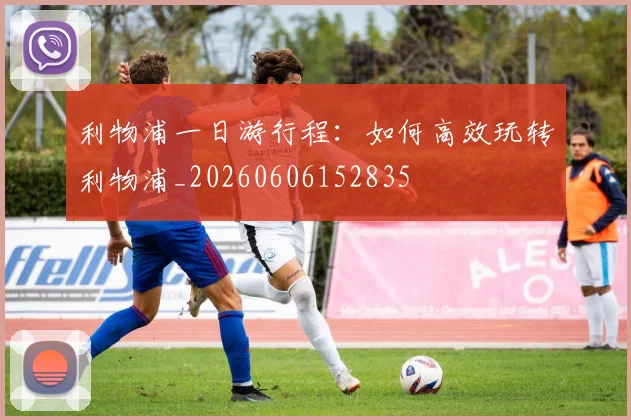 利物浦一日游行程：如何高效玩转利物浦_20260606152835