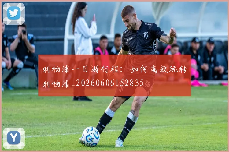 利物浦一日游行程：如何高效玩转利物浦_20260606152835