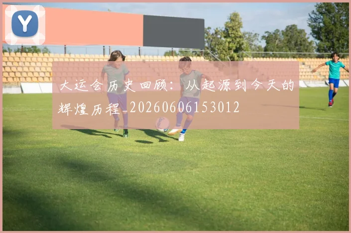 大运会历史回顾:从起源到今天的辉煌历程_20260606153012
