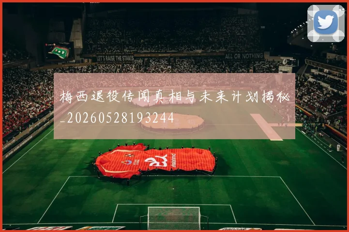 梅西退役传闻真相与未来计划揭秘_20260528193244