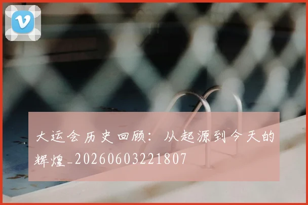 大运会历史回顾:从起源到今天的辉煌_20260603221807