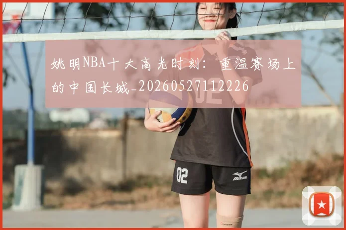 姚明NBA十大高光时刻：重温赛场上的中国长城_20260527112226