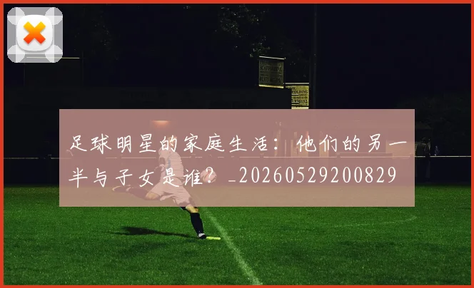 足球明星的家庭生活：他们的另一半与子女是谁？_20260529200829
