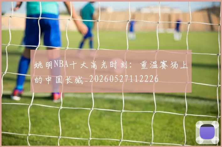 姚明NBA十大高光时刻：重温赛场上的中国长城_20260527112226